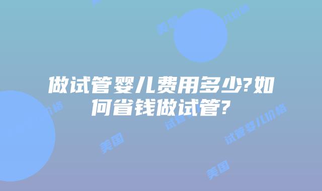 做试管婴儿费用多少?如何省钱做试管?