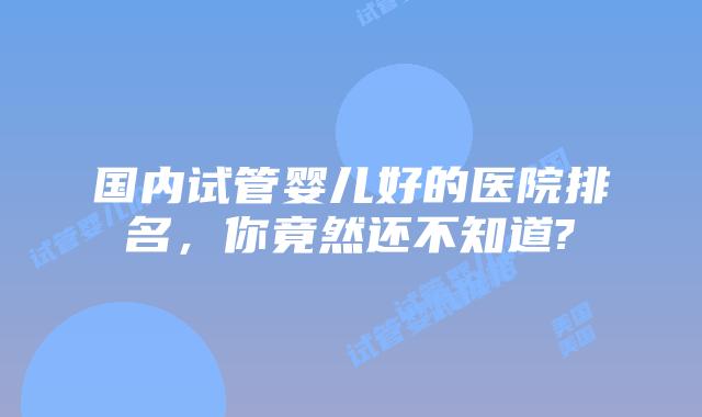 国内试管婴儿好的医院排名，你竟然还不知道?