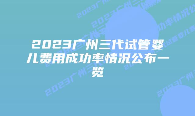 2023广州三代试管婴儿费用成功率情况公布一览