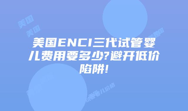 美国ENCI三代试管婴儿费用要多少?避开低价陷阱!