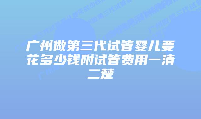 广州做第三代试管婴儿要花多少钱附试管费用一清二楚