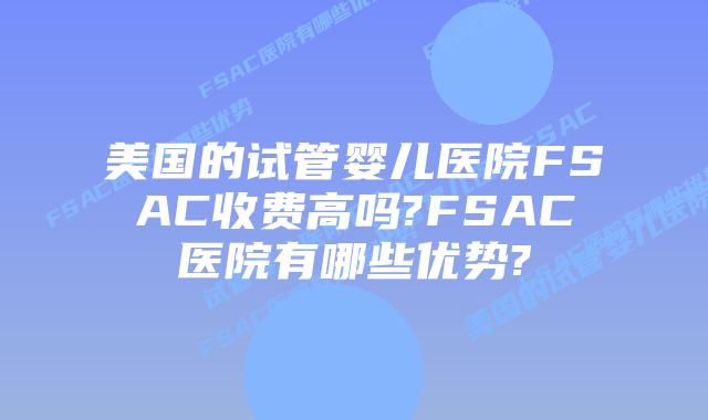 美国的试管婴儿医院FSAC收费高吗?FSAC医院有哪些优势?