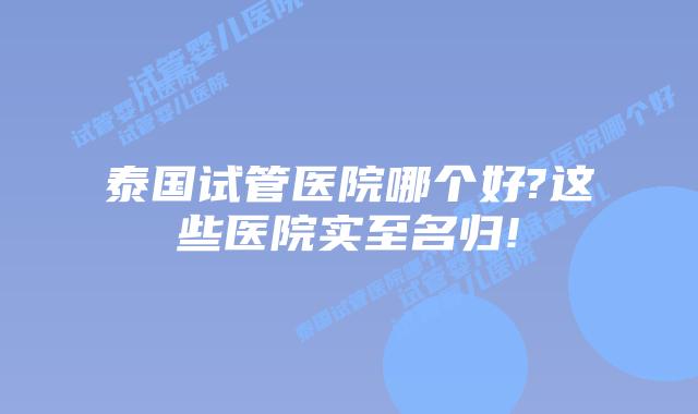 泰国试管医院哪个好?这些医院实至名归!