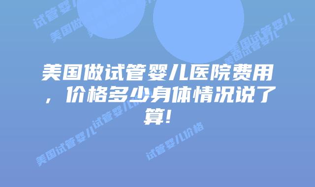 美国做试管婴儿医院费用,价格多少身体情况说了算!