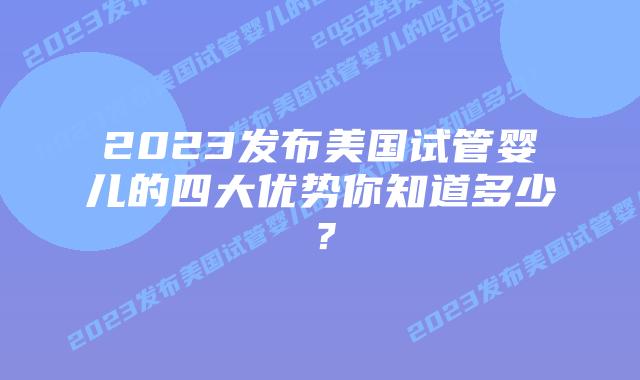 2023发布美国试管婴儿的四大优势你知道多少？