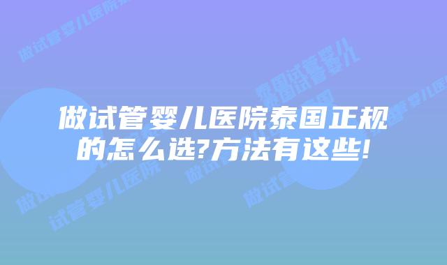 做试管婴儿医院泰国正规的怎么选?方法有这些!