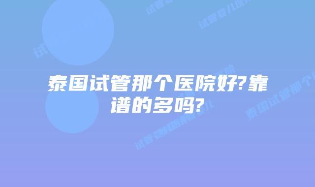 泰国试管那个医院好?靠谱的多吗?