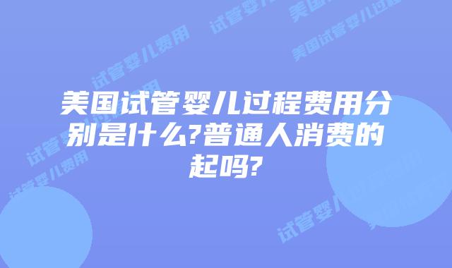 美国试管婴儿过程费用分别是什么?普通人消费的起吗?