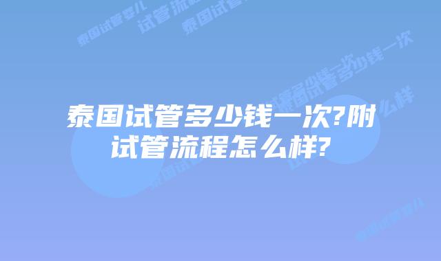 泰国试管多少钱一次?附试管流程怎么样?