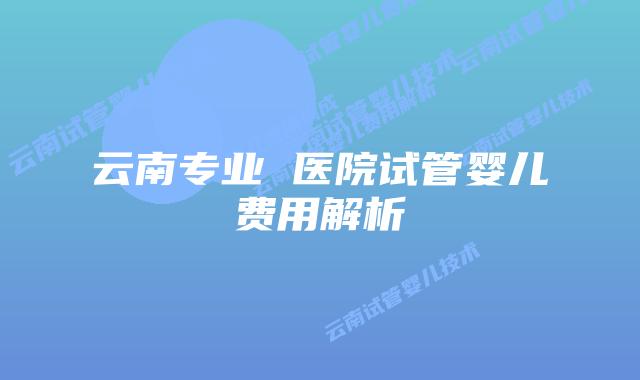 云南专业 医院试管婴儿费用解析