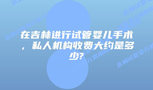 在吉林进行试管婴儿手术,私人机构收费大约是多少?
