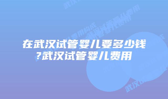 在武汉试管婴儿要多少钱?武汉试管婴儿费用