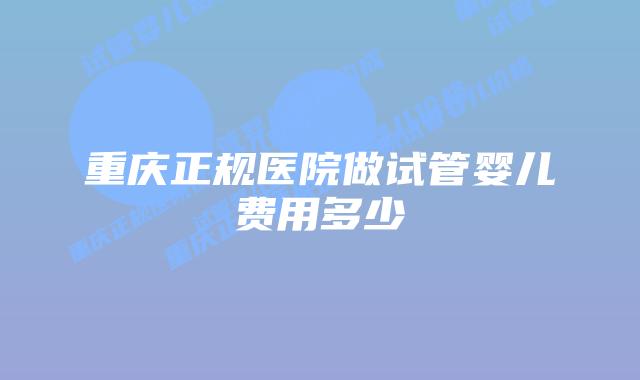 重庆正规医院做试管婴儿费用多少