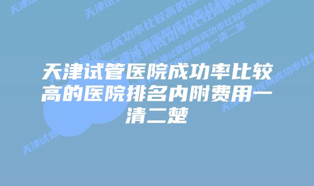 天津试管医院成功率比较高的医院排名内附费用一清二楚