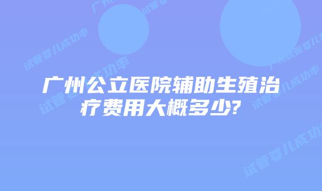 广州公立医院辅助生殖治疗费用大概多少?