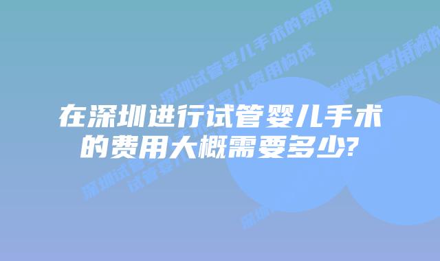 在深圳进行试管婴儿手术的费用大概需要多少?