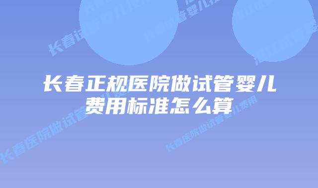 长春正规医院做试管婴儿费用标准怎么算