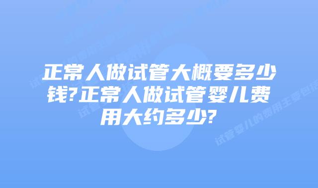 正常人做试管大概要多少钱?正常人做试管婴儿费用大约多少?