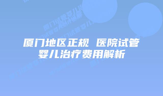 厦门地区正规 医院试管婴儿治疗费用解析