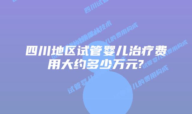 四川地区试管婴儿治疗费用大约多少万元?