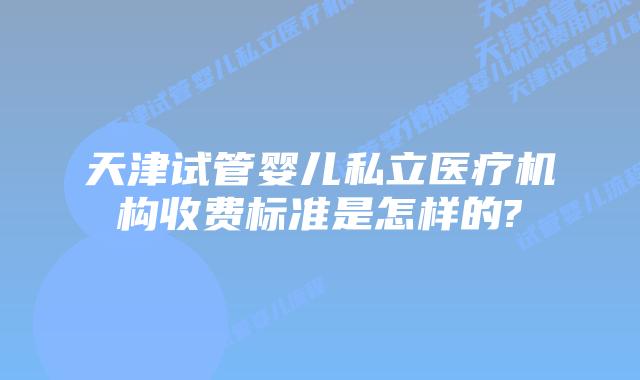 天津试管婴儿私立医疗机构收费标准是怎样的?