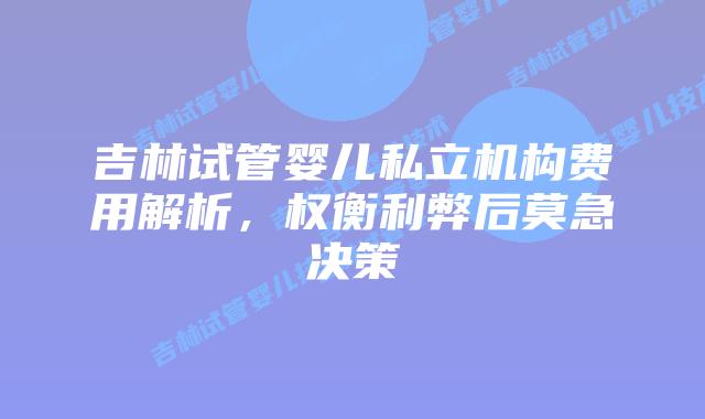 吉林试管婴儿私立机构费用解析,权衡利弊后莫急决策