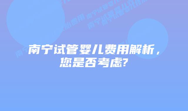 南宁试管婴儿费用解析,您是否考虑?