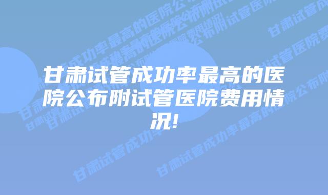 甘肃试管成功率最高的医院公布附试管医院费用情况!