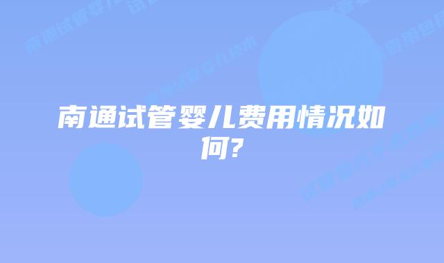 南通试管婴儿费用情况如何?