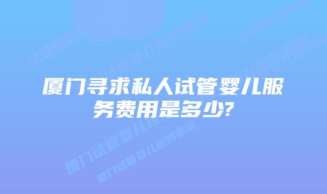 厦门寻求私人试管婴儿服务费用是多少?
