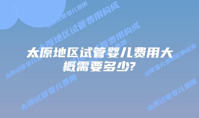 太原地区试管婴儿费用大概需要多少?