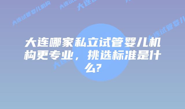 大连哪家私立试管婴儿机构更专业，挑选标准是什么?