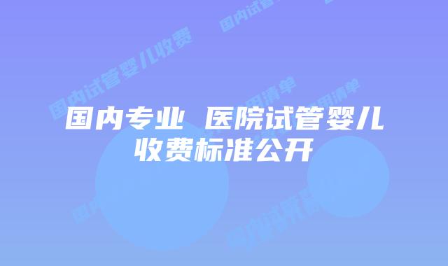 国内专业 医院试管婴儿收费标准公开