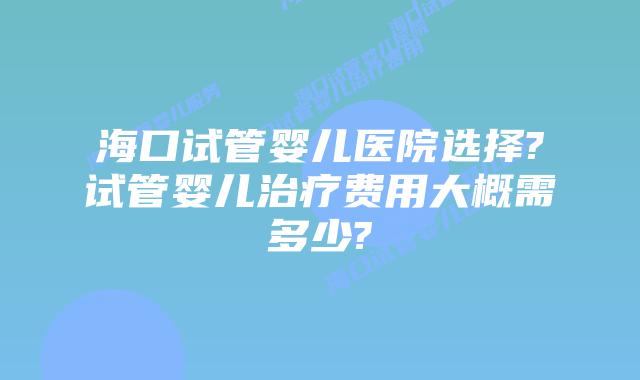 海口试管婴儿医院选择?试管婴儿治疗费用大概需多少?