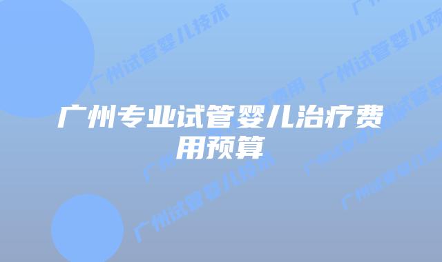 广州专业试管婴儿治疗费用预算