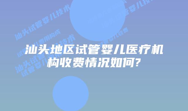 汕头地区试管婴儿医疗机构收费情况如何?