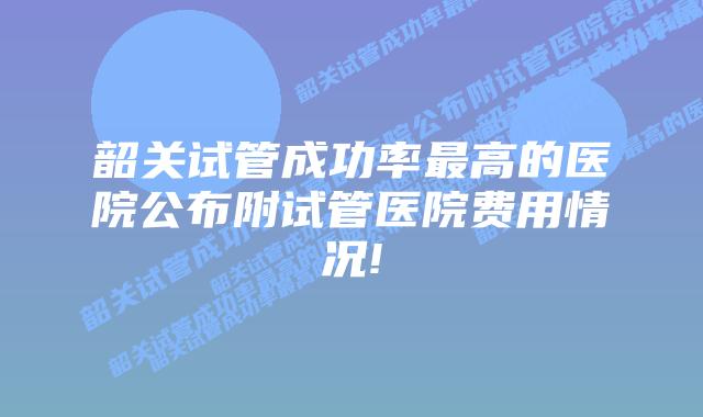 韶关试管成功率最高的医院公布附试管医院费用情况!