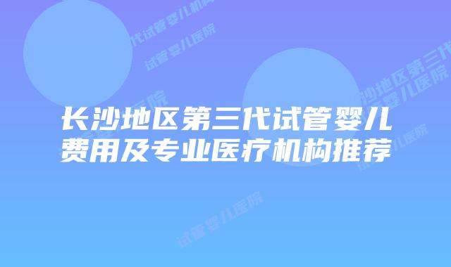 长沙地区第三代试管婴儿费用及专业医疗机构推荐