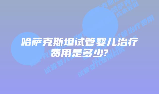 哈萨克斯坦试管婴儿治疗费用是多少?