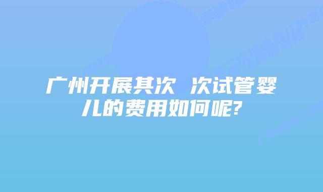 广州开展其次 次试管婴儿的费用如何呢?