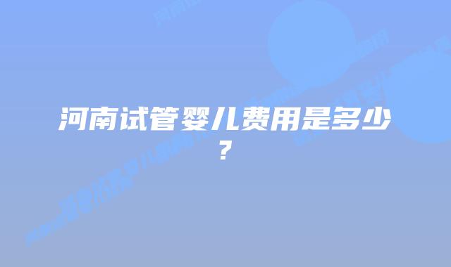 河南试管婴儿费用是多少?