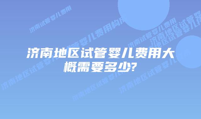 济南地区试管婴儿费用大概需要多少?