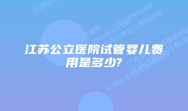江苏公立医院试管婴儿费用是多少?