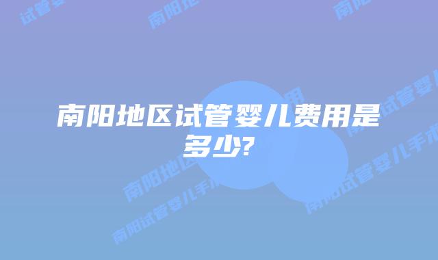 南阳地区试管婴儿费用是多少?