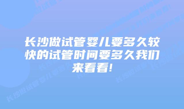长沙做试管婴儿要多久较快的试管时间要多久我们来看看!