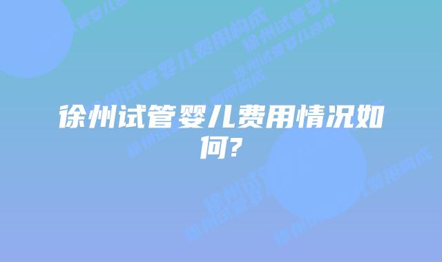 徐州试管婴儿费用情况如何?