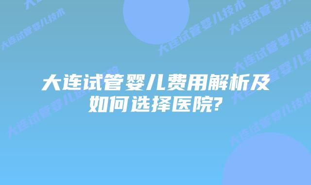 大连试管婴儿费用解析及如何选择医院?