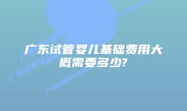 广东试管婴儿基础费用大概需要多少?