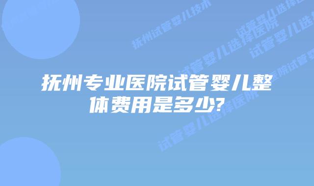 抚州专业医院试管婴儿整体费用是多少?