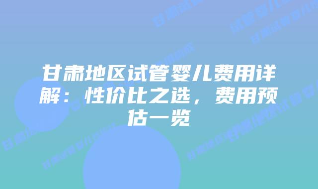 甘肃地区试管婴儿费用详解：性价比之选，费用预估一览
